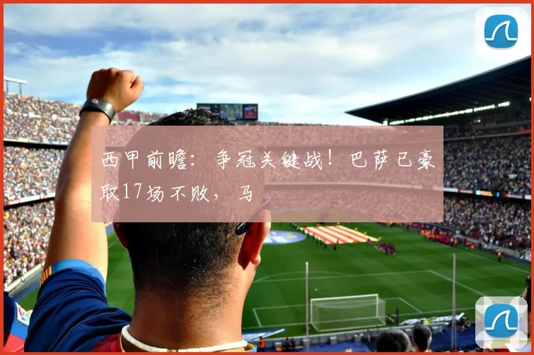 西甲前瞻：争冠关键战！巴萨已豪取17场不败，马