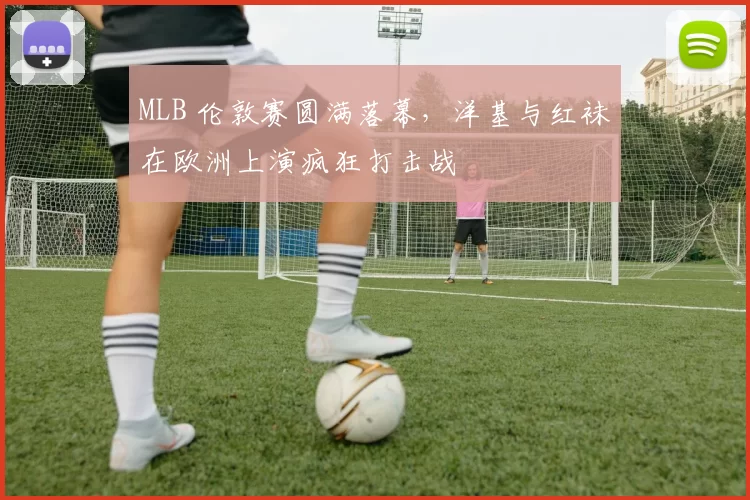 MLB 伦敦赛圆满落幕，洋基与红袜在欧洲上演疯狂打击战