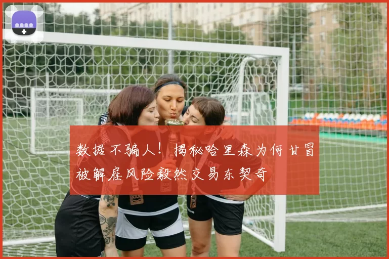 数据不骗人！揭秘哈里森为何甘冒被解雇风险毅然交易东契奇
