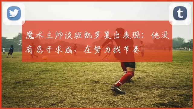 魔术主帅谈班凯罗复出表现：他没有急于求成，在努力找节奏