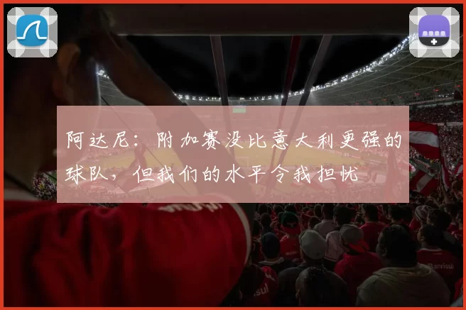 阿达尼：附加赛没比意大利更强的球队，但我们的水平令我担忧