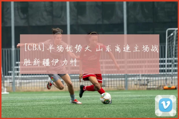 [CBA]半场优势大 山东高速主场战胜新疆伊力特