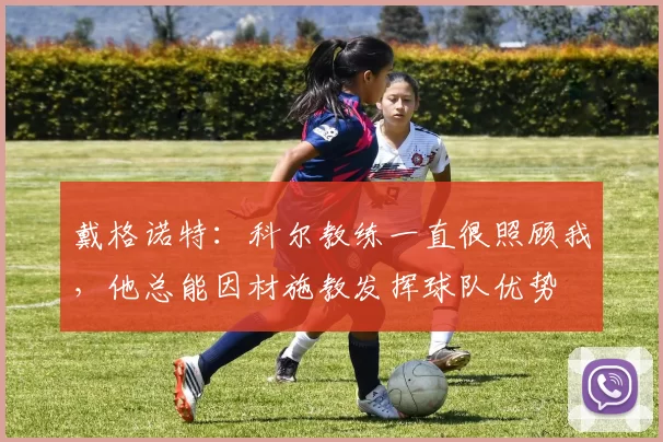 戴格诺特：科尔教练一直很照顾我，他总能因材施教发挥球队优势