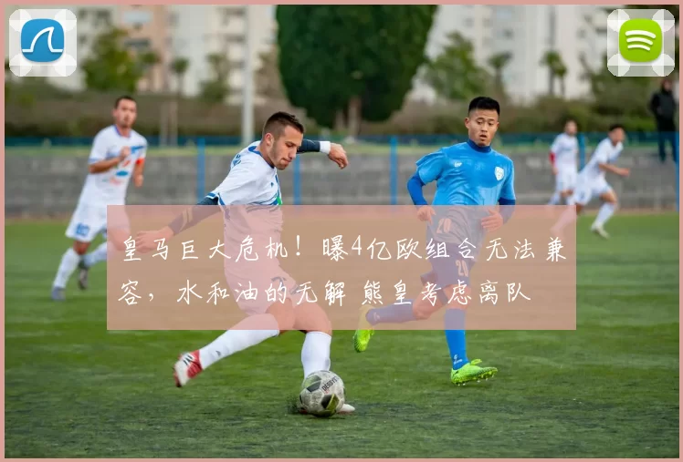 皇马巨大危机！曝4亿欧组合无法兼容，水和油的无解 熊皇考虑离队