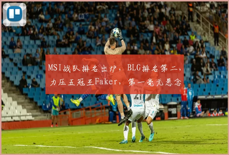 MSI战队排名出炉，BLG排名第二，力压五冠王Faker，第一毫无悬念