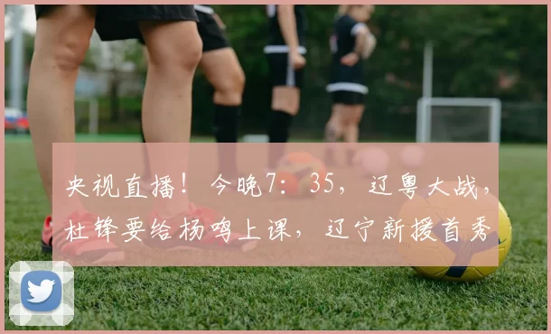 央视直播！今晚7：35，辽粤大战，杜锋要给杨鸣上课，辽宁新援首秀