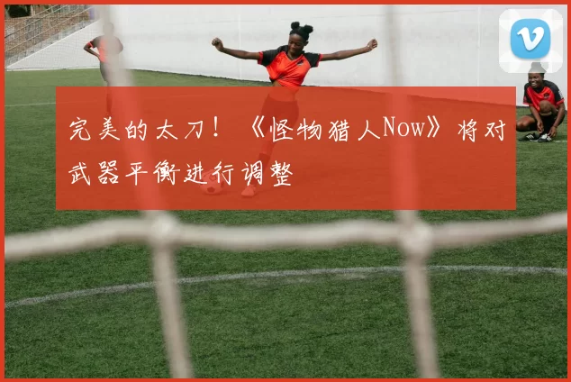 完美的太刀！《怪物猎人Now》将对武器平衡进行调整
