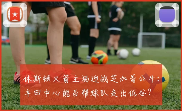 休斯顿火箭主场迎战芝加哥公牛：丰田中心能否帮球队走出低谷？
