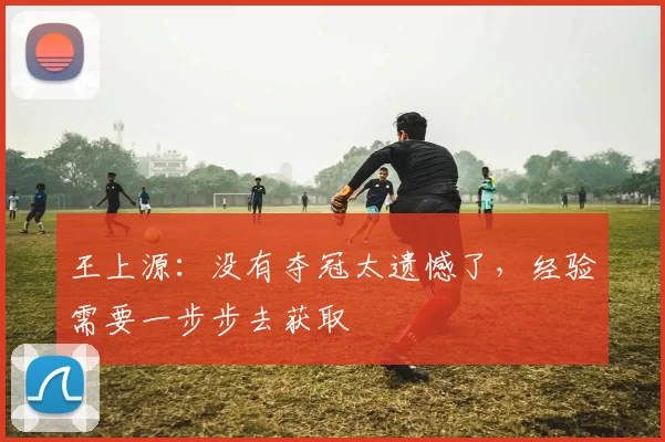 王上源：没有夺冠太遗憾了，经验需要一步步去获取