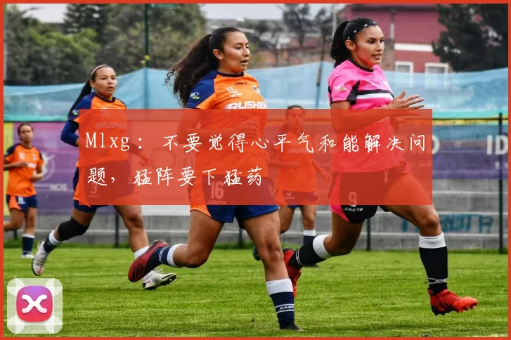 Mlxg ：不要觉得心平气和能解决问题，猛阵要下猛药