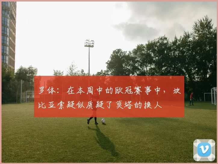 罗体：在本周中的欧冠赛事中，坎比亚索疑似质疑了莫塔的换人